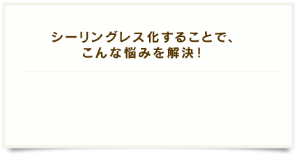 シーリングレス化することで、こんな悩みを解決！