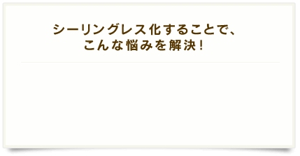 シーリングレス化することで、こんな悩みを解決！