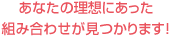あなたの理想にあった組み合わせが見つかります！