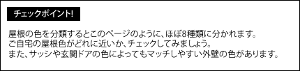 屋根の色を分類するとこのページのように、ほぼ8種類に分かれます。ご自宅の屋根色がどれに近いか、チェックしてみましょう。また、サッシや玄関ドアの色によってもマッチしやすい外壁の色があります。