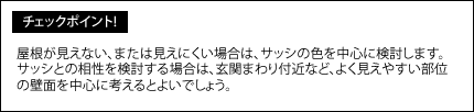 屋根が見えない、または見えにくい場合は、サッシの色を中心に検討します。サッシとの相性を検討する場合は、玄関まわり付近など、よく見えやすい部位の壁面を中心に考えるとよいでしょう。