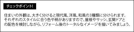 住まいの外観は、大きく分けると現代風、洋風、和風の3種類に分けられます。それぞれのスタイルに合う色や柄がありますので、屋根やサッシ、玄関ドアとの配色を検討しながら、リフォーム後のトータルなイメージを描いてみましょう。